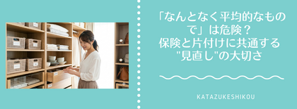 「なんとなく平均的なもので」は危険？保険と片付けに共通する