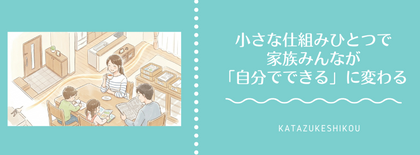 小さな仕組みひとつで、家族みんなが「自分でできる」に変わる